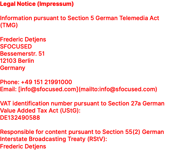 Legal Notice (Impressum) Information pursuant to Section 5 German Telemedia Act (TMG) Frederic Detjens SFOCUSED Bessemerstr. 51 12103 Berlin Germany Phone: +49 151 21991000 Email: [info@sfocused.com](mailto:info@sfocused.com) VAT identification number pursuant to Section 27a German Value Added Tax Act (UStG): DE132490588 Responsible for content pursuant to Section 55(2) German Interstate Broadcasting Treaty (RStV): Frederic Detjens