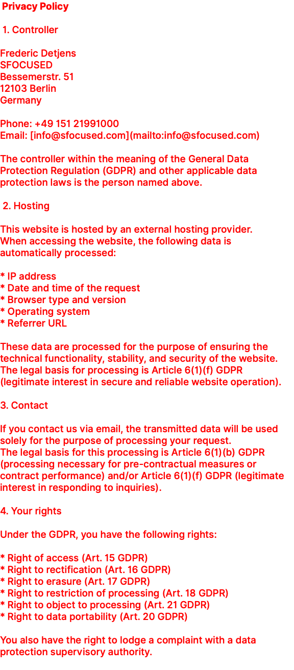 &nbsp;Privacy Policy 1. Controller Frederic Detjens SFOCUSED Bessemerstr. 51 12103 Berlin Germany Phone: +49 151 21991000 Email: [info@sfocused.com](mailto:info@sfocused.com) The controller within the meaning of the General Data Protection Regulation (GDPR) and other applicable data protection laws is the person named above. 2. Hosting This website is hosted by an external hosting provider. When accessing the website, the following data is automatically processed: * IP address * Date and time of the request * Browser type and version * Operating system * Referrer URL These data are processed for the purpose of ensuring the technical functionality, stability, and security of the website. The legal basis for processing is Article 6(1)(f) GDPR (legitimate interest in secure and reliable website operation). 3. Contact If you contact us via email, the transmitted data will be used solely for the purpose of processing your request. The legal basis for this processing is Article 6(1)(b) GDPR (processing necessary for pre-contractual measures or contract performance) and/or Article 6(1)(f) GDPR (legitimate interest in responding to inquiries). 4. Your rights Under the GDPR, you have the following rights: * Right of access (Art. 15 GDPR) * Right to rectification (Art. 16 GDPR) * Right to erasure (Art. 17 GDPR) * Right to restriction of processing (Art. 18 GDPR) * Right to object to processing (Art. 21 GDPR) * Right to data portability (Art. 20 GDPR) You also have the right to lodge a complaint with a data protection supervisory authority. 