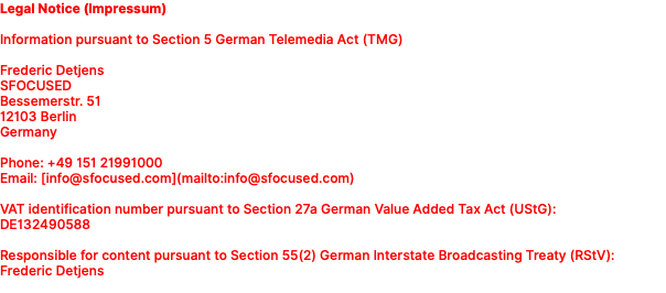 Legal Notice (Impressum) Information pursuant to Section 5 German Telemedia Act (TMG) Frederic Detjens SFOCUSED Bessemerstr. 51 12103 Berlin Germany Phone: +49 151 21991000 Email: [info@sfocused.com](mailto:info@sfocused.com) VAT identification number pursuant to Section 27a German Value Added Tax Act (UStG): DE132490588 Responsible for content pursuant to Section 55(2) German Interstate Broadcasting Treaty (RStV): Frederic Detjens 